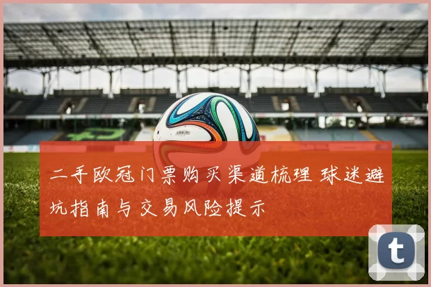 二手欧冠门票购买渠道梳理 球迷避坑指南与交易风险提示