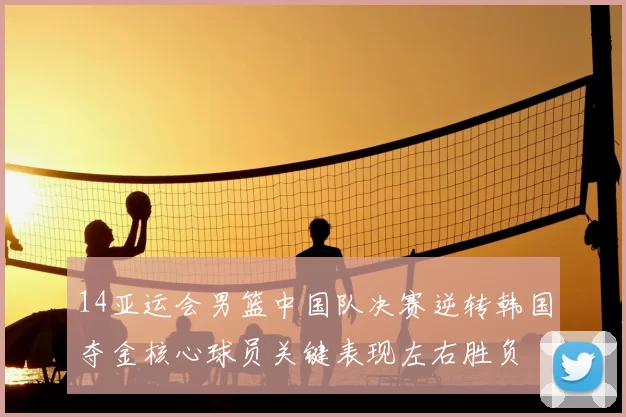 14亚运会男篮中国队决赛逆转韩国夺金核心球员关键表现左右胜负