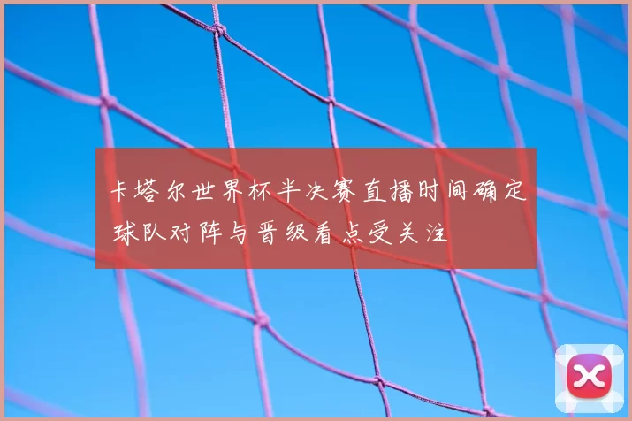 卡塔尔世界杯半决赛直播时间确定 球队对阵与晋级看点受关注