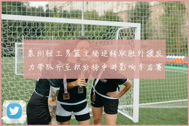 泉州轻工男篮主场逆转取胜外援发力带队升至积分榜中游影响季后赛形势