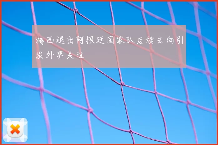 梅西退出阿根廷国家队后续去向引发外界关注