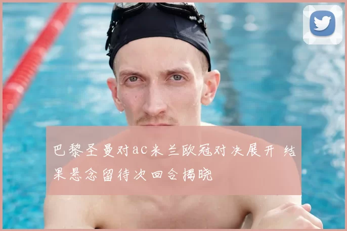 巴黎圣曼对ac米兰欧冠对决展开 结果悬念留待次回合揭晓