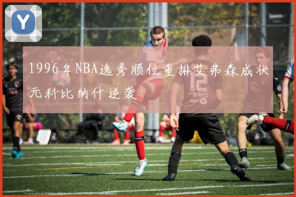 1996年NBA选秀顺位重排艾弗森成状元科比纳什逆袭