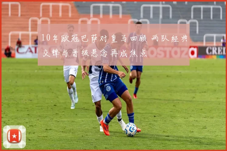 10年欧冠巴萨对皇马回顾 两队经典交锋与晋级悬念再成焦点