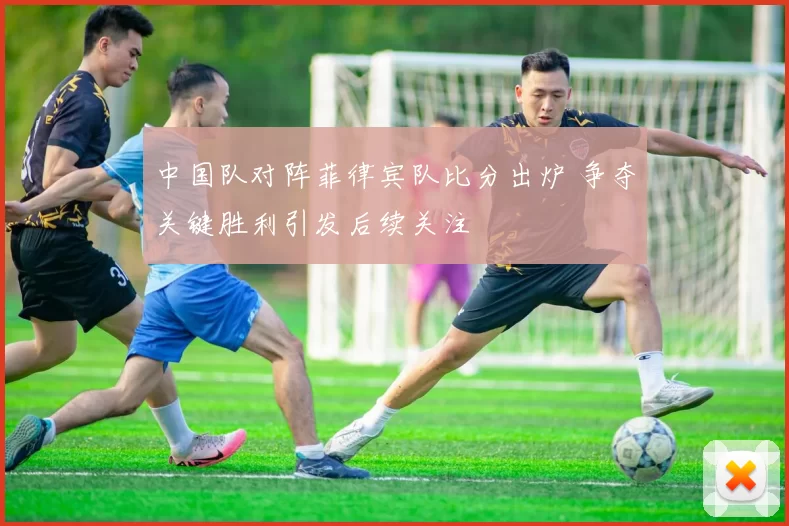 中国队对阵菲律宾队比分出炉 争夺关键胜利引发后续关注