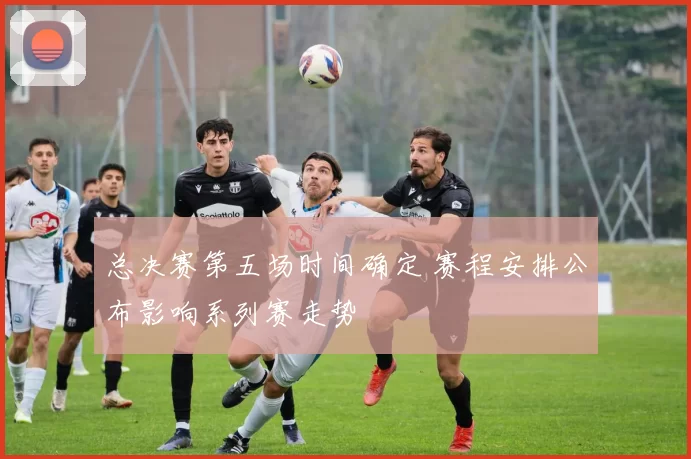 总决赛第五场时间确定 赛程安排公布影响系列赛走势
