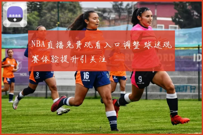 NBA直播免费观看入口调整 球迷观赛体验提升引关注