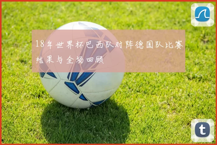 18年世界杯巴西队对阵德国队比赛结果与全场回顾