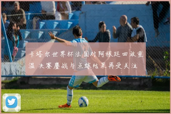 卡塔尔世界杯法国对阿根廷回放重温 决赛鏖战与点球结果再受关注