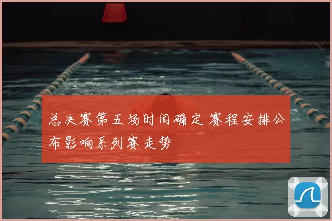总决赛第五场时间确定 赛程安排公布影响系列赛走势