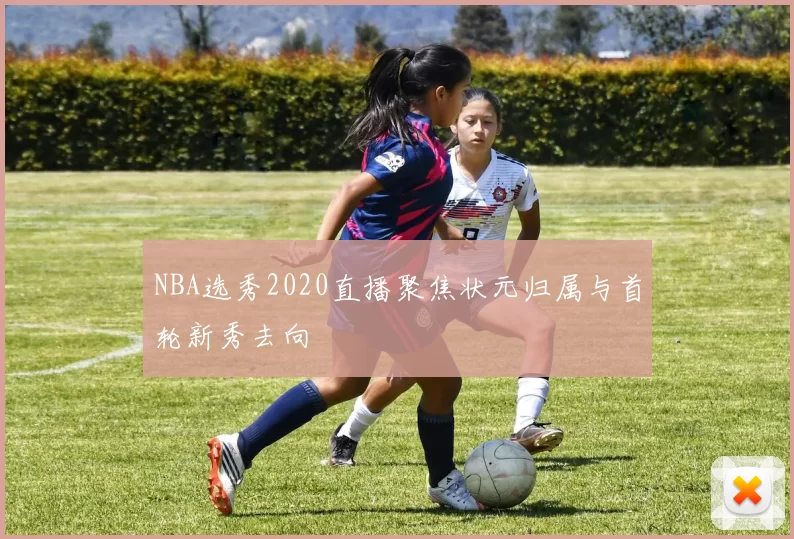 NBA选秀2020直播聚焦状元归属与首轮新秀去向