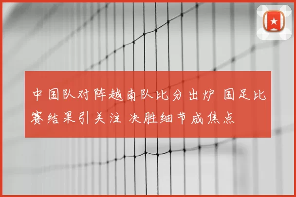 中国队对阵越南队比分出炉 国足比赛结果引关注 决胜细节成焦点
