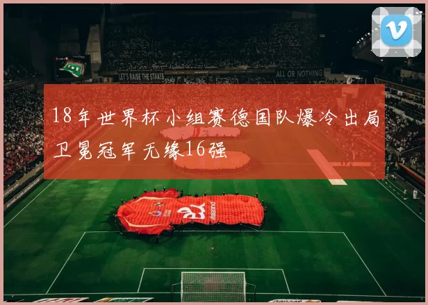 18年世界杯小组赛德国队爆冷出局卫冕冠军无缘16强