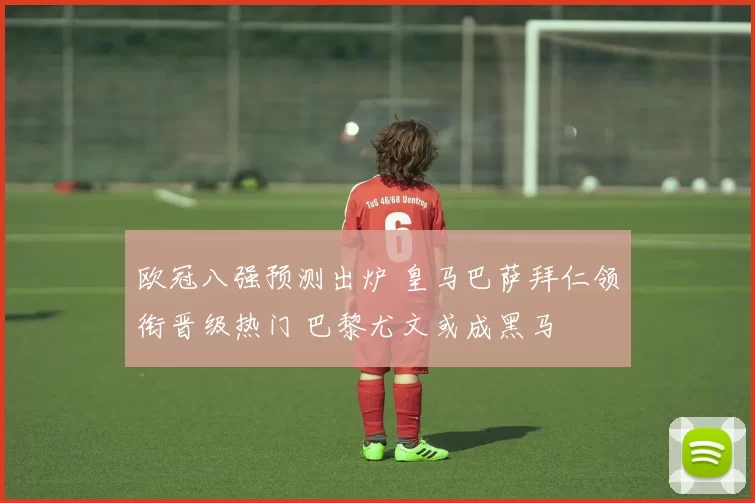 欧冠八强预测出炉 皇马巴萨拜仁领衔晋级热门 巴黎尤文或成黑马