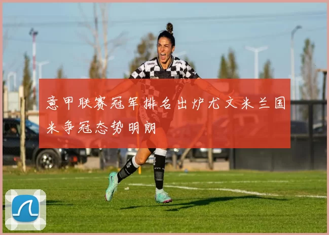 意甲联赛冠军排名出炉尤文米兰国米争冠态势明朗