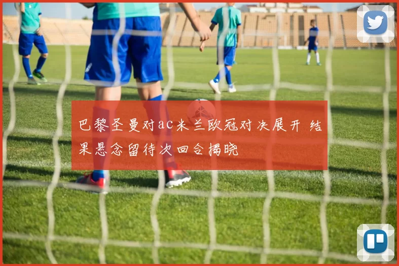 巴黎圣曼对ac米兰欧冠对决展开 结果悬念留待次回合揭晓