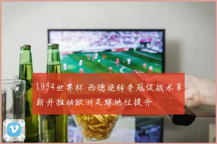 1954世界杯 西德逆转夺冠促战术革新并推动欧洲足球地位提升
