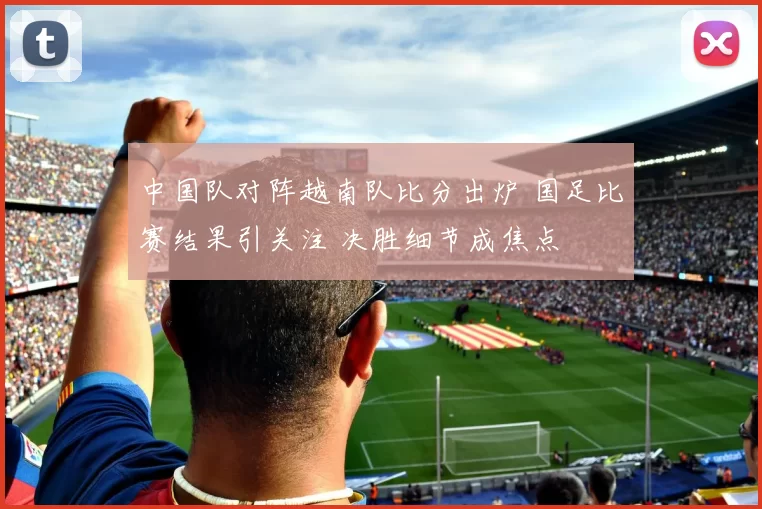 中国队对阵越南队比分出炉 国足比赛结果引关注 决胜细节成焦点