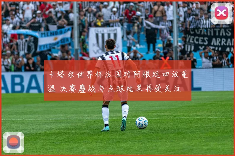 卡塔尔世界杯法国对阿根廷回放重温 决赛鏖战与点球结果再受关注