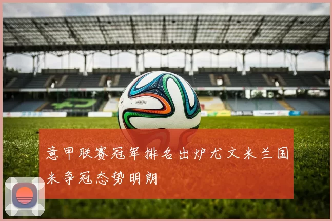 意甲联赛冠军排名出炉尤文米兰国米争冠态势明朗