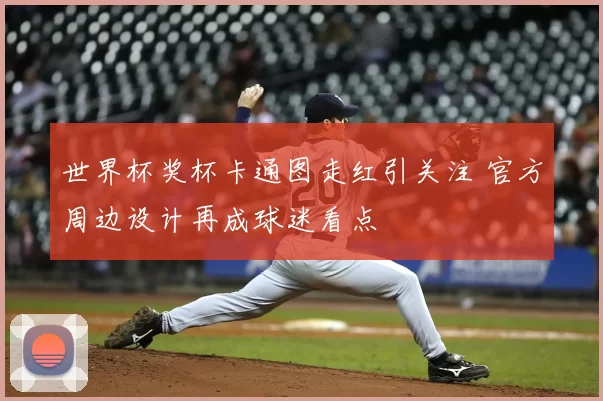 世界杯奖杯卡通图走红引关注 官方周边设计再成球迷看点