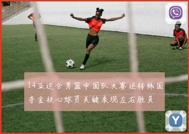 14亚运会男篮中国队决赛逆转韩国夺金核心球员关键表现左右胜负