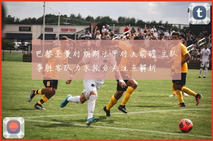 巴黎圣曼对朗斯法甲对决前瞻 主队争胜客队力求抢分关注点解析