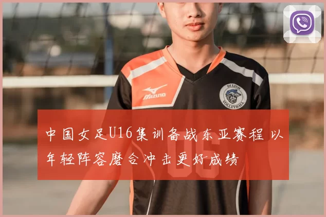 中国女足U16集训备战东亚赛程 以年轻阵容磨合冲击更好成绩