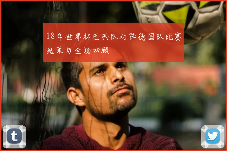 18年世界杯巴西队对阵德国队比赛结果与全场回顾