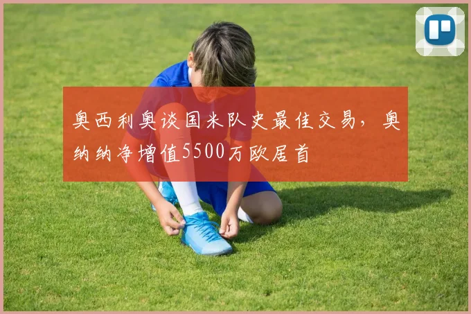 奥西利奥谈国米队史最佳交易,奥纳纳净增值5500万欧居首
