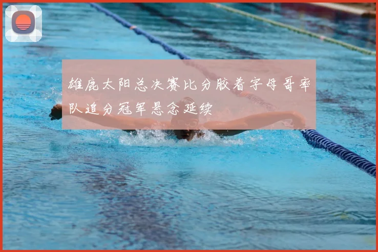 雄鹿太阳总决赛比分胶着字母哥率队追分冠军悬念延续