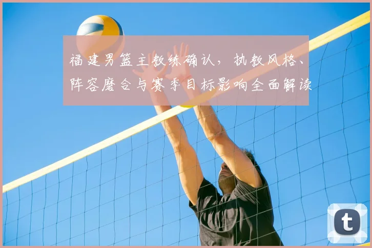福建男篮主教练确认，执教风格、阵容磨合与赛季目标影响全面解读