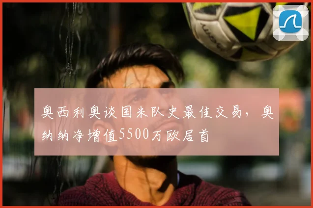 奥西利奥谈国米队史最佳交易,奥纳纳净增值5500万欧居首