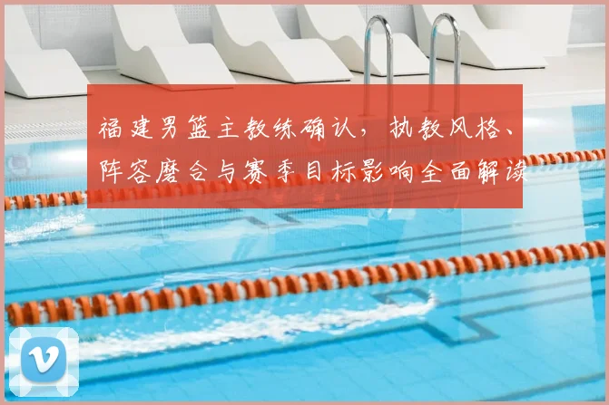 福建男篮主教练确认，执教风格、阵容磨合与赛季目标影响全面解读