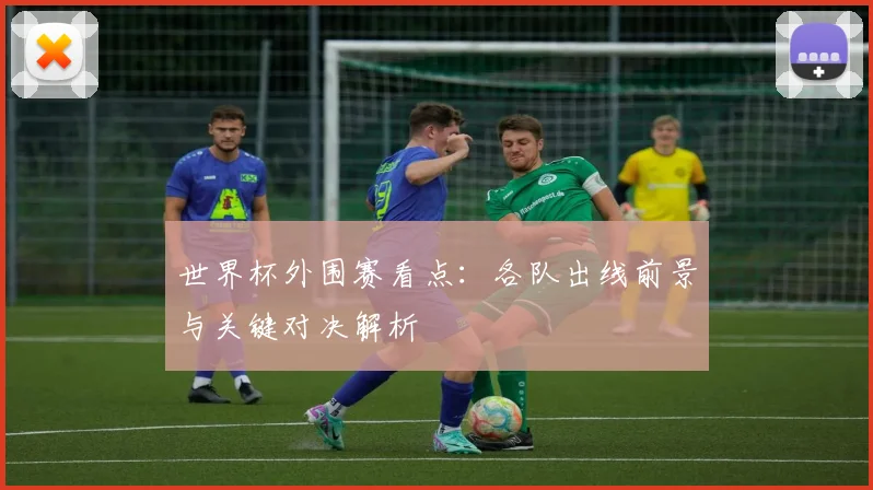 世界杯外围赛看点：各队出线前景与关键对决解析
