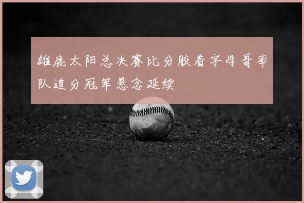 雄鹿太阳总决赛比分胶着字母哥率队追分冠军悬念延续