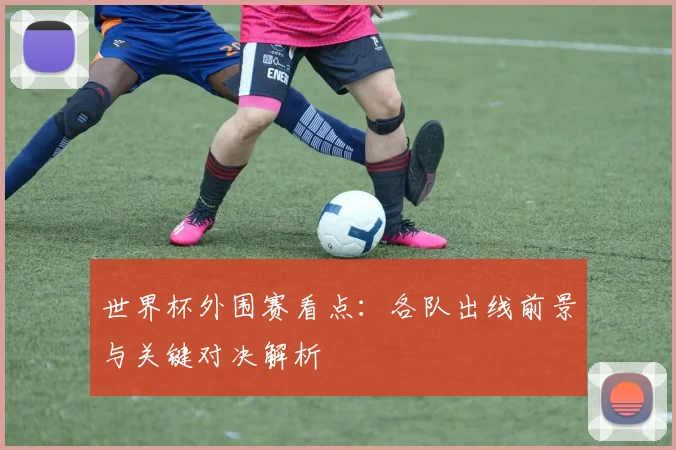 世界杯外围赛看点：各队出线前景与关键对决解析