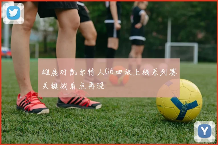 雄鹿对凯尔特人G6回放上线系列赛关键战看点再现
